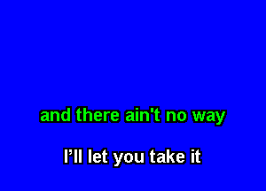 and there ain't no way

Pll let you take it