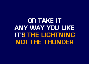 0R TAKE IT
ANY WAY YOU LIKE
IT'S THE LIGHTNING
NOT THE THUNDER

g