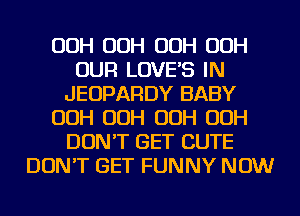 OOH OOH OOH OOH
OUR LOVES IN
JEOPARDY BABY
OOH OOH OOH OOH
DON'T GET CUTE
DON'T GET FUNNY NOW