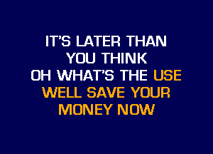 ITS LATER THAN
YOU THINK
OH WHAT'S THE USE
WELL SAVE YOUR
MONEY NOW