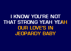 I KNOW YOU'RE NOT
THAT STRONG YEAH YEAH
OUR LOVE'S IN
JEOPARDY BABY