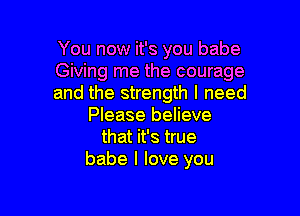 You now it's you babe
Giving me the courage
and the strength I need

Please believe
that it's true
babe I love you