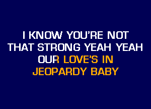 I KNOW YOU'RE NOT
THAT STRONG YEAH YEAH
OUR LOVE'S IN
JEOPARDY BABY