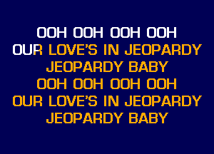 OOH OOH OOH OOH
OUR LOVES IN JEOPARDY
JEOPARDY BABY
OOH OOH OOH OOH
OUR LOVES IN JEOPARDY
JEOPARDY BABY