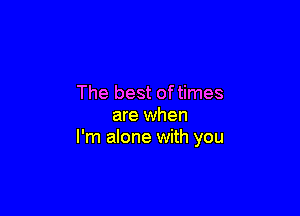 The best oftimes

are when
I'm alone with you