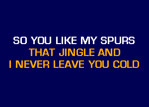 SO YOU LIKE MY SPURS
THAT JINGLE AND
I NEVER LEAVE YOU COLD