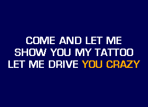 COME AND LET ME
SHOW YOU MY TATTOO
LET ME DRIVE YOU CRAZY