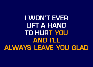 I WON'T EVER
LIFT A HAND
TU HURT YOU
AND I'LL
ALWAYS LEAVE YOU GLAD