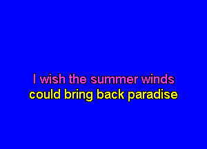 I wish the summer winds
could bring back paradise