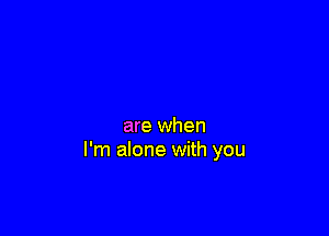are when
I'm alone with you