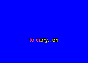 to carry.. on