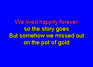 We lived happily forever
so the story goes

But somehow we missed out
on the pot of gold