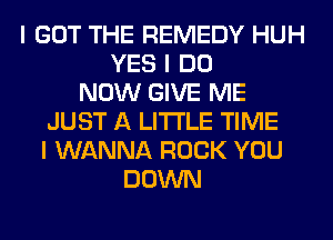 I GOT THE REMEDY HUH
YES I DO
NOW GIVE ME
JUST A LITTLE TIME
I WANNA ROCK YOU
DOWN