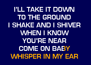 I'LL TAKE IT DOWN
TO THE GROUND
I SHAKE AND I SHIVER
INHEN I KNOW
YOU'RE NEAR
COME ON BABY
INHISPER IN MY EAR