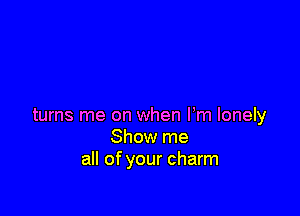 turns me on when Fm lonely
Show me
all of your charm