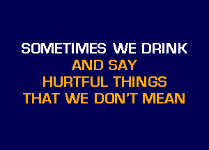 SOMETIMES WE DRINK
AND SAY
HURTFUL THINGS
THAT WE DON'T MEAN