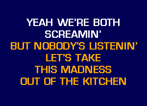 YEAH WE'RE BOTH
SCREAMIN'
BUT NOBODYS LISTENIN'
LET'S TAKE
THIS MADNESS
OUT OF THE KITCHEN