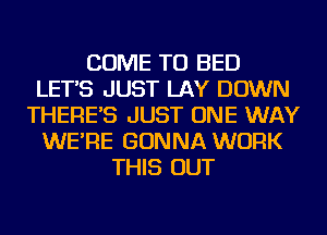 COME TO BED
LET'S JUST LAY DOWN
THERE'S JUST ONE WAY
WE'RE GONNA WORK
THIS OUT