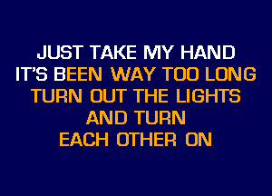 JUST TAKE MY HAND
IT'S BEEN WAY TOD LONG
TURN OUT THE LIGHTS
AND TURN
EACH OTHER ON