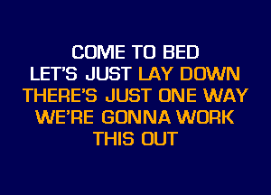 COME TO BED
LET'S JUST LAY DOWN
THERE'S JUST ONE WAY
WE'RE GONNA WORK
THIS OUT