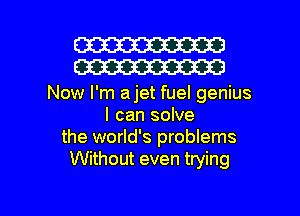 W30
W30

Now I'm ajet fuel genius
I can solve
the world's problems
Without even trying

g