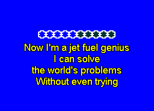 W

Now I'm ajet fuel genius

I can solve
the world's problems
Without even trying