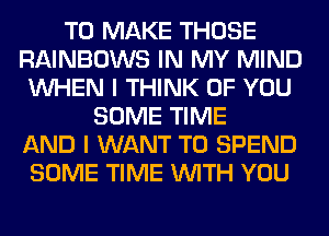 TO MAKE THOSE
RAINBOWS IN MY MIND
WHEN I THINK OF YOU
SOME TIME
AND I WANT TO SPEND
SOME TIME WITH YOU
