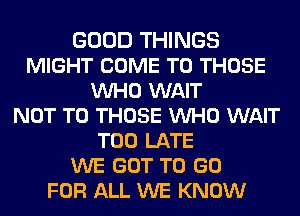 GOOD THINGS
MIGHT COME TO THOSE
VUHO WAIT
NOT TO THOSE VUHO WAIT
TOO LATE
WE GOT TO GO
FOR ALL WE KNOW