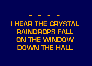 I HEAR THE CRYSTAL
RAINDROPS FALL
ON THE WNDOW
DOWN THE HALL