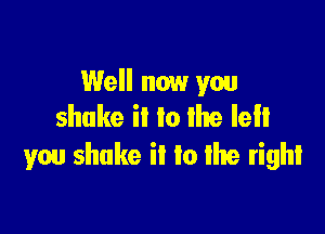Well now you
shake it lo the left

you shake ii to re right