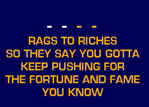 RAGS T0 RICHES
SO THEY SAY YOU GOTTA
KEEP PUSHING FOR
THE FORTUNE AND FAME
YOU KNOW
