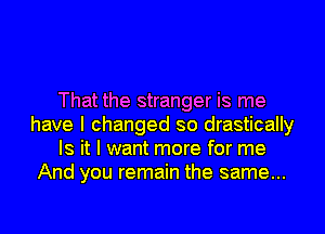 That the stranger is me
have I changed so drastically
Is it I want more for me
And you remain the same...