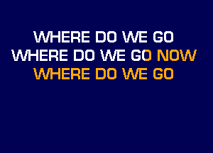 WHERE DO WE GO
WHERE DO WE GO NOW
WHERE DO WE GO