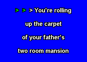 r-v i? Yowre rolling

up the carpet

of your fathefs

two room mansion