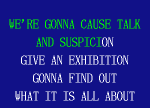 WERE GONNA CAUSE TALK
AND SUSPICION
GIVE AN EXHIBITION
GONNA FIND OUT
WHAT IT IS ALL ABOUT