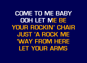 COME TO ME BABY
00H LET ME BE
YOUR ROCKIN' CHAIR
JUST 'A ROCK ME
'WAY FROM HERE
LET YOUR ARMS