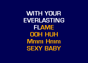 WITH YOUR
EVERLASTING
FLAME

00H HUH
Mmm Hmm
SEXY BABY