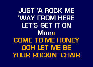 JUST 'A ROCK ME
'WAY FROM HERE
LET'S GET IT ON
Mmm
COME TO ME HONEY
00H LET ME BE
YOUR ROCKIN' CHAIR