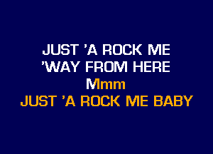 JUST 'A ROCK ME
'WAY FROM HERE

Mmm
JUST A ROCK ME BABY