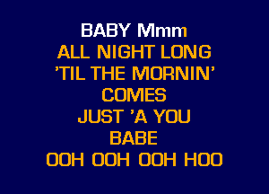 BABY Mmm
ALL NIGHT LONG
'TIL THE MORNIN'

COMES

JUST 'A YOU
BABE
00H 00H OOH H00