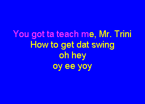 You got ta teach me, Mr. Trini
How to get dat swing

oh hey
oy ee yoy