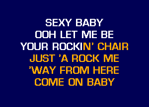 SEXY BABY
00H LET ME BE
YOUR ROCKIN' CHAIR
JUST 'A ROCK ME
'WAY FROM HERE
COME ON BABY