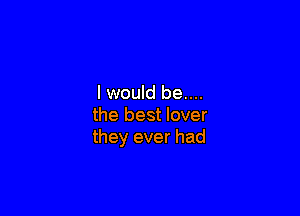 lwould be....

the best lover
they ever had
