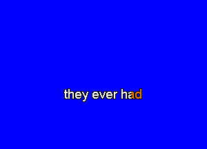 they ever had