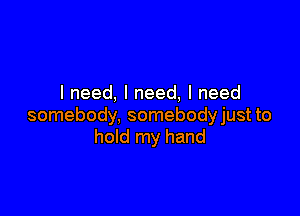 I need, I need, I need

somebody, somebodyjust to
hold my hand