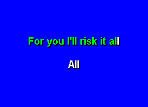 For you I'll risk it all

All
