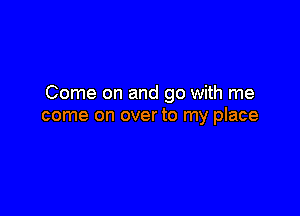 Come on and go with me

come on over to my place