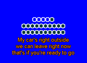 W
W
m

My car's right outside
we can leave right now
that's if you're ready to go