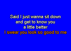 Said I just wanna sit down
and get to know you

a little better
I swear you look so good to me