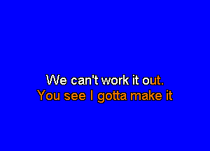 We can't work it out.
You see I gotta make it